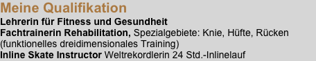 Meine Qualifikation
Lehrerin für Fitness und Gesundheit
Fachtrainerin Rehabilitation, Spezialgebiete: Knie, Hüfte, Rücken
(funktionelles dreidimensionales Training)
Inline Skate Instructor Weltrekordlerin 24 Std.-Inlinelauf